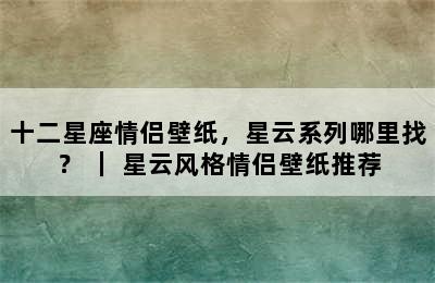 十二星座情侣壁纸，星云系列哪里找？ ｜ 星云风格情侣壁纸推荐